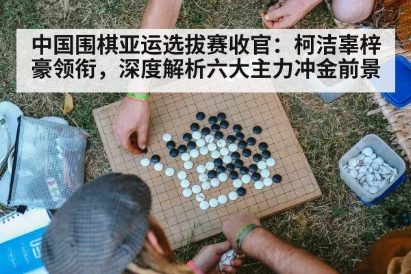 中国围棋亚运选拔赛收官：柯洁辜梓豪领衔，深度解析六大主力冲金前景